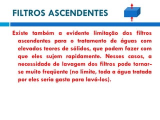 FILTROS ASCENDENTES
Existe também a evidente limitação dos filtros
ascendentes para o tratamento de águas com
elevados teores de sólidos, que podem fazer com
que eles sujem rapidamente. Nesses casos, a
necessidade de lavagem dos filtros pode tornarse muito freqüente (no limite, toda a água tratada
por eles seria gasta para lavá-los).

 