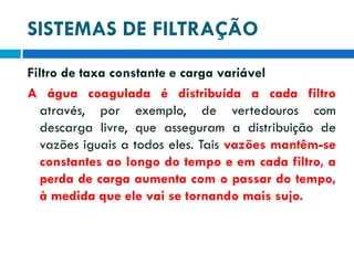SISTEMAS DE FILTRAÇÃO
Filtro de taxa constante e carga variável
A água coagulada é distribuída a cada filtro
através, por exemplo, de vertedouros com
descarga livre, que asseguram a distribuição de
vazões iguais a todos eles. Tais vazões mantêm-se
constantes ao longo do tempo e em cada filtro, a
perda de carga aumenta com o passar do tempo,
à medida que ele vai se tornando mais sujo.

 