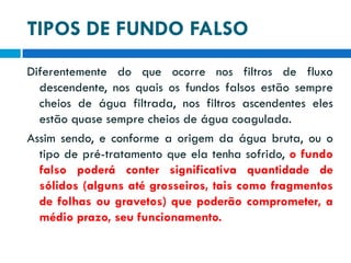 TIPOS DE FUNDO FALSO
Diferentemente do que ocorre nos filtros de fluxo
descendente, nos quais os fundos falsos estão sempre
cheios de água filtrada, nos filtros ascendentes eles
estão quase sempre cheios de água coagulada.
Assim sendo, e conforme a origem da água bruta, ou o
tipo de pré-tratamento que ela tenha sofrido, o fundo
falso poderá conter significativa quantidade de
sólidos (alguns até grosseiros, tais como fragmentos
de folhas ou gravetos) que poderão comprometer, a
médio prazo, seu funcionamento.

 
