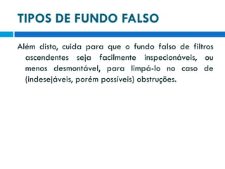 TIPOS DE FUNDO FALSO
Além disto, cuida para que o fundo falso de filtros
ascendentes seja facilmente inspecionáveis, ou
menos desmontável, para limpá-lo no caso de
(indesejáveis, porém possíveis) obstruções.

 