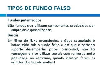 TIPOS DE FUNDO FALSO
Fundos patenteados
São fundos que utilizam componentes produzidos por
empresas especializadas.
Bocais
Em filtros de fluxo ascendentes, a água coagulada é
introduzida sob o fundo falso e em que a camada
suporte desempenha papel primordial, não há
vantagem em se utilizar bocais com ranhuras muito
pequenas; ao contrário, quanto maiores forem os
orifícios dos bocais, melhor!

 