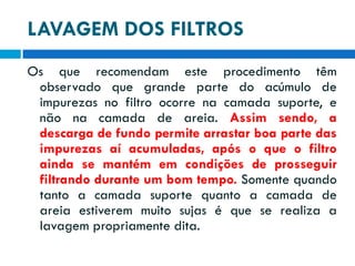 LAVAGEM DOS FILTROS
Os que recomendam este procedimento têm
observado que grande parte do acúmulo de
impurezas no filtro ocorre na camada suporte, e
não na camada de areia. Assim sendo, a
descarga de fundo permite arrastar boa parte das
impurezas aí acumuladas, após o que o filtro
ainda se mantém em condições de prosseguir
filtrando durante um bom tempo. Somente quando
tanto a camada suporte quanto a camada de
areia estiverem muito sujas é que se realiza a
lavagem propriamente dita.

 