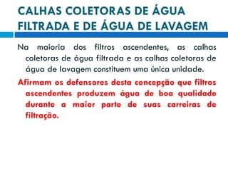 CALHAS COLETORAS DE ÁGUA
FILTRADA E DE ÁGUA DE LAVAGEM
Na maioria dos filtros ascendentes, as calhas
coletoras de água filtrada e as calhas coletoras de
água de lavagem constituem uma única unidade.
Afirmam os defensores desta concepção que filtros
ascendentes produzem água de boa qualidade
durante a maior parte de suas carreiras de
filtração.

 