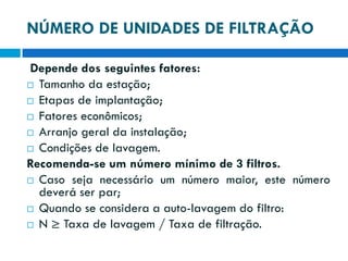 NÚMERO DE UNIDADES DE FILTRAÇÃO
Depende dos seguintes fatores:
 Tamanho da estação;
 Etapas de implantação;
 Fatores econômicos;
 Arranjo geral da instalação;
 Condições de lavagem.
Recomenda-se um número mínimo de 3 filtros.
 Caso seja necessário um número maior, este número
deverá ser par;
 Quando se considera a auto-lavagem do filtro:
 N ≥ Taxa de lavagem / Taxa de filtração.

 