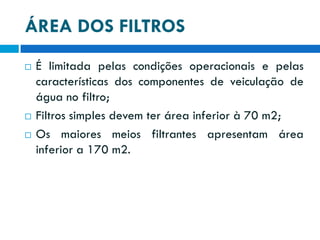 ÁREA DOS FILTROS





É limitada pelas condições operacionais e pelas
características dos componentes de veiculação de
água no filtro;
Filtros simples devem ter área inferior à 70 m2;
Os maiores meios filtrantes apresentam área
inferior a 170 m2.

 