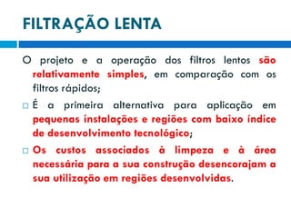 FILTRAÇÃO LENTA
O projeto e a operação dos filtros lentos são
relativamente simples, em comparação com os
filtros rápidos;
 É a primeira alternativa para aplicação em
pequenas instalações e regiões com baixo índice
de desenvolvimento tecnológico;
 Os custos associados à limpeza e à área
necessária para a sua construção desencorajam a
sua utilização em regiões desenvolvidas.

 
