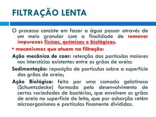 FILTRAÇÃO LENTA
O processo consiste em fazer a água passar através de
um meio granular com a finalidade de remover
impurezas físicas, químicas e biológicas.
• mecanismos que atuam na filtração:
Ação mecânica de coar: retenção das partículas maiores
nos interstícios existentes entre os grãos de areia:
Sedimentação: reposição de partículas sobre a superfície
dos grãos de areia;
Ação Biológica: feita por uma camada gelatinosa
(Schumtzdecke) formada pelo desenvolvimento de
certas variedades de bactérias, que envolvem os grãos
de areia na superfície do leito, que por adsorção retém
microorganismos e partículas finamente divididas.

 