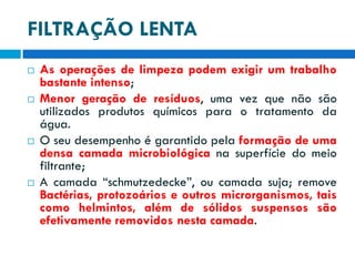 FILTRAÇÃO LENTA








As operações de limpeza podem exigir um trabalho
bastante intenso;
Menor geração de resíduos, uma vez que não são
utilizados produtos químicos para o tratamento da
água.
O seu desempenho é garantido pela formação de uma
densa camada microbiológica na superfície do meio
filtrante;
A camada “schmutzedecke”, ou camada suja; remove
Bactérias, protozoários e outros microrganismos, tais
como helmintos, além de sólidos suspensos são
efetivamente removidos nesta camada.

 