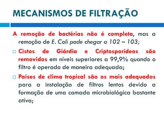 MECANISMOS DE FILTRAÇÃO
A remoção de bactérias não é completa, mas a
remoção de E. Coli pode chegar a 102 – 103;
 Cistos
de Giárdia e Criptosporídeos são
removidos em níveis superiores a 99,9% quando o
filtro é operado de maneira adequada;
 Países de clima tropical são os mais adequados
para a instalação de filtros lentos devido a
formação de uma camada microbiológica bastante
ativa;

 