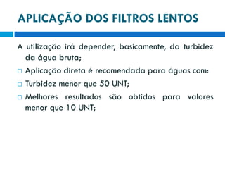 APLICAÇÃO DOS FILTROS LENTOS
A utilização irá depender, basicamente, da turbidez
da água bruta;
 Aplicação direta é recomendada para águas com:
 Turbidez menor que 50 UNT;
 Melhores resultados são obtidos para valores
menor que 10 UNT;

 
