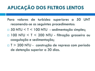 APLICAÇÃO DOS FILTROS LENTOS
Para valores de turbidez superiores a 50 UNT
recomenda-se os seguintes procedimentos:
 50 NTU < T < 100 NTU - sedimentação simples;
 100 NTU < T < 200 NTU - filtração grosseira ou
coagulação e sedimentação;
 T > 200 NTU - construção de represa com período
de detenção superior a 30 dias.

 