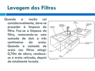 Lavagem dos Filtros
Quando a vazão cai
consideravelmente, deve-se
proceder à limpeza do
filtro. Faz-se a limpeza do
filtro, removendo-se uma
camada de dois a três
centímetros
da
areia.
Quando a camada de
areia nos filtros atingir
0,70m de altura, recolocase a areia retirada, depois
de totalmente lavada

 