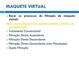 MAQUETE VIRTUAL
Rever os processos de filtração da maquete
virtual:
http://www.finep.gov.br/prosab/prosab_edital5_ag
ua/index.html
 Tratamento Convencional
 Filtração Direta Ascendente
 Filtração Direta Descendente
 Filtração Direta Descendente (com Floculação)
 Dupla Filtração


 