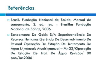 Referências




Brasil. Fundação Nacional de Saúde. Manual de
saneamento. 3. ed. rev. - Brasília: Fundação
Nacional de Saúde, 2006.
Saneamento De Goiás S/A Superintendência De
Recursos Humanos Gerência De Desenvolvimento De
Pessoal Operação De Estação De Tratamento De
Água Lmanuais Atuaismanual – Mt-32/Operação
De Estação De Trat. De Água Revisão/ 00
Ano/Jun2006

 