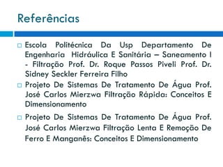 Referências






Escola Politécnica Da Usp Departamento De
Engenharia Hidráulica E Sanitária – Saneamento I
- Filtração Prof. Dr. Roque Passos Piveli Prof. Dr.
Sidney Seckler Ferreira Filho
Projeto De Sistemas De Tratamento De Água Prof.
José Carlos Mierzwa Filtração Rápida: Conceitos E
Dimensionamento
Projeto De Sistemas De Tratamento De Água Prof.
José Carlos Mierzwa Filtração Lenta E Remoção De
Ferro E Manganês: Conceitos E Dimensionamento

 