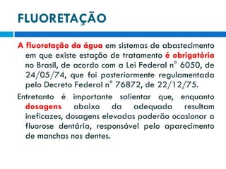 FLUORETAÇÃO
A fluoretação da água em sistemas de abastecimento
em que existe estação de tratamento é obrigatória
no Brasil, de acordo com a Lei Federal n° 6050, de
24/05/74, que foi posteriormente regulamentada
pelo Decreto Federal n° 76872, de 22/12/75.
Entretanto é importante salientar que, enquanto
dosagens abaixo da adequada resultam
ineficazes, dosagens elevadas poderão ocasionar a
fluorose dentária, responsável pelo aparecimento
de manchas nos dentes.

 