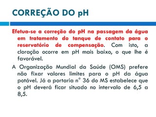 CORREÇÃO DO pH
Efetua-se a correção do pH na passagem da água
em tratamento do tanque de contato para o
reservatório de compensação. Com isto, a
cloração ocorre em pH mais baixo, o que lhe é
favorável.
A Organização Mundial da Saúde (OMS) prefere
não fixar valores limites para o pH da água
potável. Já a portaria n° 36 do MS estabelece que
o pH deverá ficar situado no intervalo de 6,5 a
8,5.

 