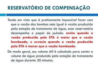 RESERVATÓRIO DE COMPENSAÇÃO
Tendo em vista que é praticamente impossível fazer com
que a vazão das bombas seja igual à vazão produzida
pela estação de tratamento de água, esse reservatório
desempenha o papel de pulmão: enche quando a
vazão produzida pela ETA é maior que a vazão
bombeada, e esvazia quando a vazão produzida
pela ETA é menor que a vazão bombeada.
De modo geral, seu volume útil é calculado para conter o
volume de água produzido pela estação de tratamento
de água durante 30 minutos.

 