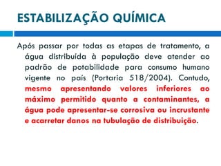 ESTABILIZAÇÃO QUÍMICA
Após passar por todas as etapas de tratamento, a
água distribuída à população deve atender ao
padrão de potabilidade para consumo humano
vigente no país (Portaria 518/2004). Contudo,
mesmo apresentando valores inferiores ao
máximo permitido quanto a contaminantes, a
água pode apresentar-se corrosiva ou incrustante
e acarretar danos na tubulação de distribuição.

 