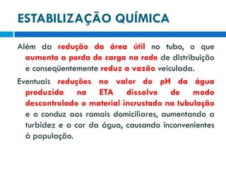 ESTABILIZAÇÃO QUÍMICA
Além da redução da área útil no tubo, o que
aumenta a perda de carga na rede de distribuição
e conseqüentemente reduz a vazão veiculada.
Eventuais reduções no valor do pH da água
produzida na ETA dissolve de modo
descontrolado o material incrustado na tubulação
e o conduz aos ramais domiciliares, aumentando a
turbidez e a cor da água, causando inconvenientes
à população.

 