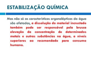 ESTABILIZAÇÃO QUÍMICA
Mas não só as características organolépticas da água
são afetadas, a dissolução do material incrustado
também pode ser responsável pela brusca
elevação da concentração de determinados
metais e outras substâncias na água, a níveis
superiores ao recomendado para consumo
humano.

 
