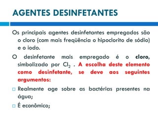 AGENTES DESINFETANTES
Os principais agentes desinfetantes empregados são
o cloro (com mais freqüência o hipoclorito de sódio)
e o iodo.
O desinfetante mais empregado é o cloro,
simbolizado por Cl2 . A escolha deste elemento
como desinfetante, se deve aos seguintes
argumentos:
 Realmente age sobre as bactérias presentes na
água;
 É econômico;

 