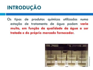 INTRODUÇÃO

adenatechnologies.com

Os tipos de produtos químicos utilizados numa
estação de tratamento de água podem varia
muito, em função da qualidade da água a ser
tratada e do próprio mercado fornecedor.

 