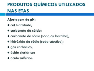 PRODUTOS QUÍMICOS UTILIZADOS
NAS ETAS
Ajustagem de pH:
● cal hidratada;
● carbonato de cálcio;
● carbonato de sódio (soda ou barrilha);
● hidróxido de sódio (soda cáustica);
● gás carbônico;
● ácido clorídrico;
● ácido sulfúrico.

 