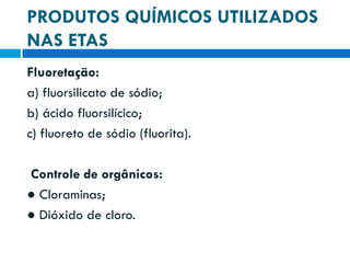 PRODUTOS QUÍMICOS UTILIZADOS
NAS ETAS
Fluoretação:
a) fluorsilicato de sódio;
b) ácido fluorsilícico;
c) fluoreto de sódio (fluorita).
Controle de orgânicos:
● Cloraminas;
● Dióxido de cloro.

 