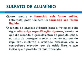 SULFATO DE ALUMÍNIO
Quase sempre é fornecido sob forma sólida.
Entretanto, pode também ser fornecido sob forma
líquida.
O sulfato de alumínio utilizado para o tratamento da
água não exige especificação rigorosa, exceto no
que diz respeito à granulometria do produto sólido,
no caso de dosagem a seco, e quanto ao teor de
impurezas insolúveis e umidade excessiva, com o
conseqüente elevado teor de ácido livre, o que
indica que o produto foi mal fabricado.

 