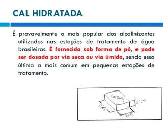 CAL HIDRATADA
É provavelmente o mais popular dos alcalinizantes
utilizados nas estações de tratamento de água
brasileiras. É fornecida sob forma de pó, e pode
ser dosada por via seca ou via úmida, sendo essa
última a mais comum em pequenas estações de
tratamento.

 