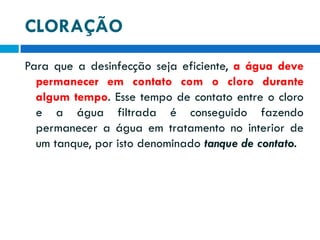 CLORAÇÃO
Para que a desinfecção seja eficiente, a água deve
permanecer em contato com o cloro durante
algum tempo. Esse tempo de contato entre o cloro
e a água filtrada é conseguido fazendo
permanecer a água em tratamento no interior de
um tanque, por isto denominado tanque de contato.

 