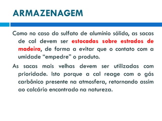 ARMAZENAGEM
Como no caso do sulfato de alumínio sólido, as sacas
de cal devem ser estocadas sobre estrados de
madeira, de forma a evitar que o contato com a
umidade “empedre” o produto.
As sacas mais velhas devem ser utilizadas com
prioridade. Isto porque a cal reage com o gás
carbônico presente na atmosfera, retornando assim
ao calcário encontrado na natureza.

 