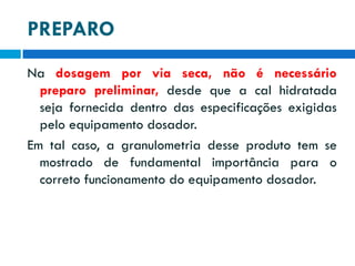 PREPARO
Na dosagem por via seca, não é necessário
preparo preliminar, desde que a cal hidratada
seja fornecida dentro das especificações exigidas
pelo equipamento dosador.
Em tal caso, a granulometria desse produto tem se
mostrado de fundamental importância para o
correto funcionamento do equipamento dosador.

 