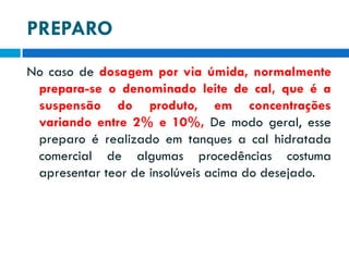 PREPARO
No caso de dosagem por via úmida, normalmente
prepara-se o denominado leite de cal, que é a
suspensão do produto, em concentrações
variando entre 2% e 10%, De modo geral, esse
preparo é realizado em tanques a cal hidratada
comercial de algumas procedências costuma
apresentar teor de insolúveis acima do desejado.

 
