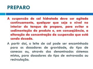 PREPARO
A suspensão de cal hidratada deve ser agitada
continuamente, qualquer que seja o nível no
interior do tanque de preparo, para evitar a
sedimentação do produto e, em conseqüência, a
alteração da concentração da suspensão que está
sendo dosada.
A partir daí, o leite de cal pode ser encaminhado
para os dosadores de gravidade, do tipo de
canecas ou, através dos denominados sistemas
mistos, para dosadores do tipo de extravasão ou
recirculação.

 