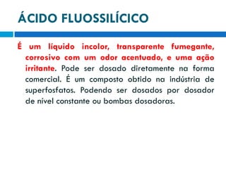 ÁCIDO FLUOSSILÍCICO
É um líquido incolor, transparente fumegante,
corrosivo com um odor acentuado, e uma ação
irritante. Pode ser dosado diretamente na forma
comercial. É um composto obtido na indústria de
superfosfatos. Podendo ser dosados por dosador
de nível constante ou bombas dosadoras.

 