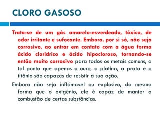 CLORO GASOSO
Trata-se de um gás amarelo-esverdeado, tóxico, de
odor irritante e sufocante. Embora, por si só, não seja
corrosivo, ao entrar em contato com a água forma
ácido clorídrico e ácido hipocloroso, tornando-se
então muito corrosivo para todos os metais comuns, a
tal ponto que apenas o ouro, a platina, a prata e o
titânio são capazes de resistir à sua ação.
Embora não seja inflámavel ou explosivo, da mesma
forma que o oxigênio, ele é capaz de manter a
combustão de certas substâncias.

 