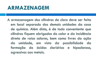 ARMAZENAGEM
A armazenagem dos cilindros de cloro deve ser feita
em local separado das demais unidades da casa
de química. Além disto, é de todo conveniente que
cilindros fiquem abrigados do calor e da incidência
direta de raios solares, bem como livres da ação
da umidade, em vista da possibilidade da
formação do ácidos clorídrico e hipocloroso,
agressivos aos metais.

 