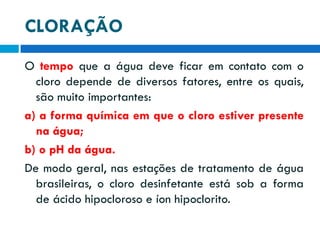 CLORAÇÃO
O tempo que a água deve ficar em contato com o
cloro depende de diversos fatores, entre os quais,
são muito importantes:
a) a forma química em que o cloro estiver presente
na água;
b) o pH da água.
De modo geral, nas estações de tratamento de água
brasileiras, o cloro desinfetante está sob a forma
de ácido hipocloroso e íon hipoclorito.

 