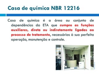 Casa de química NBR 12216

itatiba.sp.gov.br

Casa de química é a área ou conjunto de
dependências da ETA que cumpre as funções
auxiliares, direta ou indiretamente ligadas ao
processo de tratamento, necessárias à sua perfeita
operação, manutenção e controle.

 