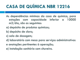 CASA DE QUÍMICA NBR 12216
As dependências mínimas da casa de química, para
estações com capacidade inferior a 10000
m3/dia, são as seguintes:
a) depósito de produtos químicos;
b) depósito de cloro;
c) sala de dosagem;
d) laboratório com mesa para serviços administrativos
e anotações pertinentes à operação;
e) instalação sanitária com chuveiro.

 