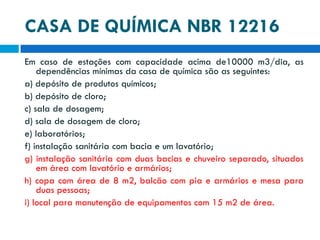 CASA DE QUÍMICA NBR 12216
Em caso de estações com capacidade acima de10000 m3/dia, as
dependências mínimas da casa de química são as seguintes:
a) depósito de produtos químicos;
b) depósito de cloro;
c) sala de dosagem;
d) sala de dosagem de cloro;
e) laboratórios;
f) instalação sanitária com bacia e um lavatório;
g) instalação sanitária com duas bacias e chuveiro separado, situados
em área com lavatório e armários;
h) copa com área de 8 m2, balcão com pia e armários e mesa para
duas pessoas;
i) local para manutenção de equipamentos com 15 m2 de área.

 