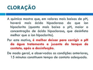CLORAÇÃO
A química mostra que, em valores mais baixos de pH,
haverá mais ácido hipocloroso do que íon
hipoclorito (quanto mais baixo o pH, maior a
concentração de ácido hipocloroso, que desinfeta
melhor que o íon hipoclorito).
Por este motivo, é melhor deixar para corrigir o pH
da água tratamento a jusante do tanque de
contato, após a desinfecção.
De modo geral, e observadas as condições anteriores,
15 minutos constituem tempo de contato adequado.

 