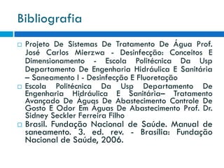 Bibliografia






Projeto De Sistemas De Tratamento De Água Prof.
José Carlos Mierzwa - Desinfecção: Conceitos E
Dimensionamento - Escola Politécnica Da Usp
Departamento De Engenharia Hidráulica E Sanitária
– Saneamento I - Desinfecção E Fluoretação
Escola Politécnica Da Usp Departamento De
Engenharia Hidráulica E Sanitária– Tratamento
Avançado De Águas De Abastecimento Controle De
Gosto E Odor Em Águas De Abastecimento Prof. Dr.
Sidney Seckler Ferreira Filho

Brasil. Fundação Nacional de Saúde. Manual de
saneamento. 3. ed. rev. - Brasília: Fundação
Nacional de Saúde, 2006.

 
