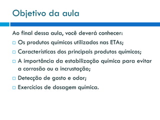 Objetivo da aula
Ao final dessa aula, você deverá conhecer:
 Os produtos químicos utilizados nas ETAs;
 Características dos principais produtos químicos;
 A importância da estabilização química para evitar
a corrosão ou a incrustação;
 Detecção de gosto e odor;
 Exercícios de dosagem química.

 
