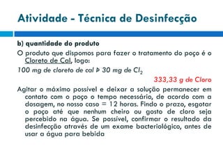 Atividade - Técnica de Desinfecção
b) quantidade do produto
O produto que dispomos para fazer o tratamento do poço é o
Cloreto de Cal, logo:
100 mg de cloreto de cal Þ 30 mg de Cl2
333,33 g de Cloro
Agitar o máximo possível e deixar a solução permanecer em
contato com o poço o tempo necessário, de acordo com a
dosagem, no nosso caso = 12 horas. Findo o prazo, esgotar
o poço até que nenhum cheiro ou gosto de cloro seja
percebido na água. Se possível, confirmar o resultado da
desinfecção através de um exame bacteriológico, antes de
usar a água para bebida

 