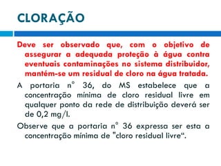 CLORAÇÃO
Deve ser observado que, com o objetivo de
assegurar a adequada proteção à água contra
eventuais contaminações no sistema distribuidor,
mantém-se um residual de cloro na água tratada.
A portaria n° 36, do MS estabelece que a
concentração mínima de cloro residual livre em
qualquer ponto da rede de distribuição deverá ser
de 0,2 mg/l.
Observe que a portaria n° 36 expressa ser esta a
concentração mínima de "cloro residual livre“.

 