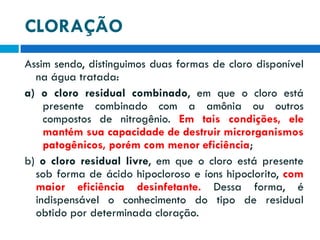 CLORAÇÃO
Assim sendo, distinguimos duas formas de cloro disponível
na água tratada:
a) o cloro residual combinado, em que o cloro está
presente combinado com a amônia ou outros
compostos de nitrogênio. Em tais condições, ele
mantém sua capacidade de destruir microrganismos
patogênicos, porém com menor eficiência;
b) o cloro residual livre, em que o cloro está presente
sob forma de ácido hipocloroso e íons hipoclorito, com
maior eficiência desinfetante. Dessa forma, é
indispensável o conhecimento do tipo de residual
obtido por determinada cloração.

 