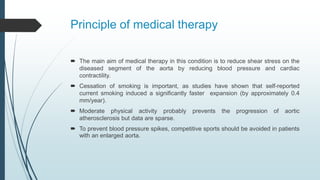 Principle of medical therapy
 The main aim of medical therapy in this condition is to reduce shear stress on the
diseased segment of the aorta by reducing blood pressure and cardiac
contractility.
 Cessation of smoking is important, as studies have shown that self-reported
current smoking induced a signiﬁcantly faster expansion (by approximately 0.4
mm/year).
 Moderate physical activity probably prevents the progression of aortic
atherosclerosis but data are sparse.
 To prevent blood pressure spikes, competitive sports should be avoided in patients
with an enlarged aorta.
 